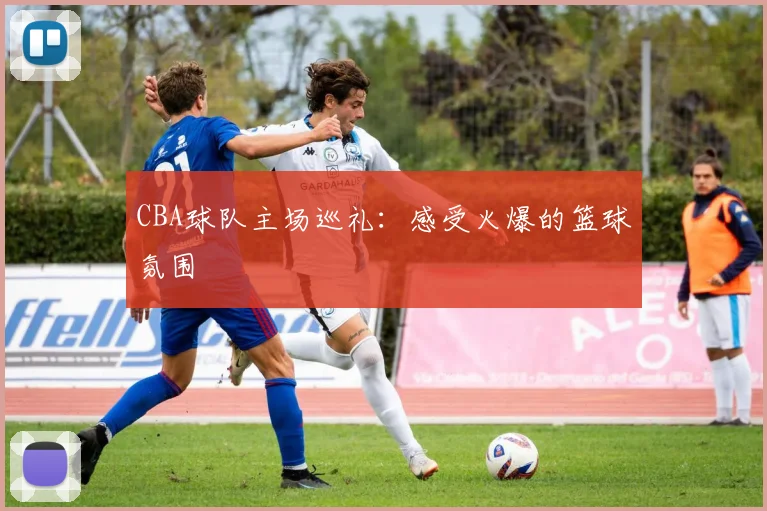 CBA球队主场巡礼：感受火爆的篮球氛围