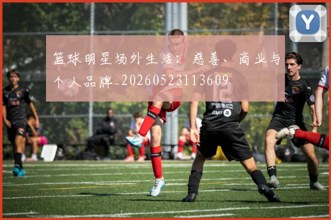 篮球明星场外生活：慈善、商业与个人品牌_20260523113609
