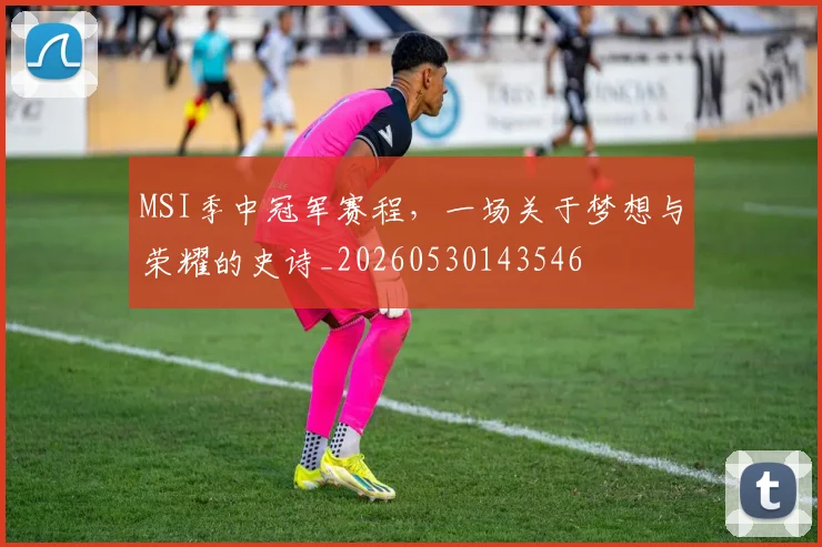MSI季中冠军赛程，一场关于梦想与荣耀的史诗_20260530143546