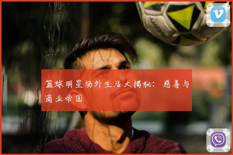 篮球明星场外生活大揭秘：慈善与商业帝国