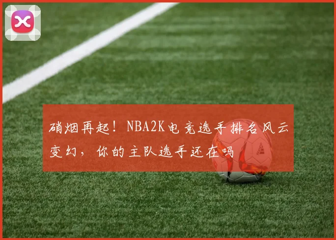 硝烟再起!NBA2K电竞选手排名风云变幻,你的主队选手还在吗