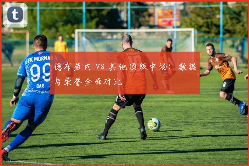 德布劳内 vs 其他顶级中场：数据与荣誉全面对比