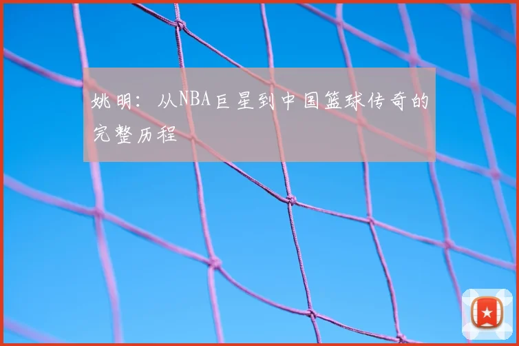 姚明：从NBA巨星到中国篮球传奇的完整历程