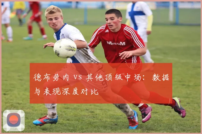 德布劳内 vs 其他顶级中场：数据与表现深度对比