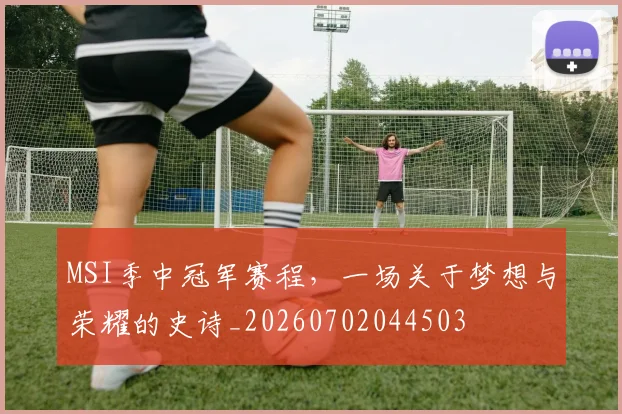 MSI季中冠军赛程，一场关于梦想与荣耀的史诗_20260702044503