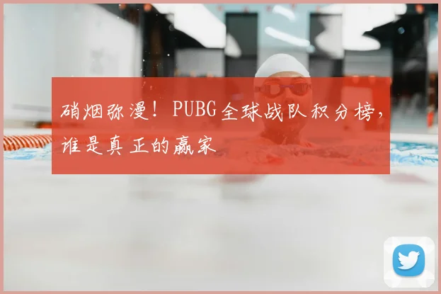 硝烟弥漫!PUBG全球战队积分榜,谁是真正的赢家
