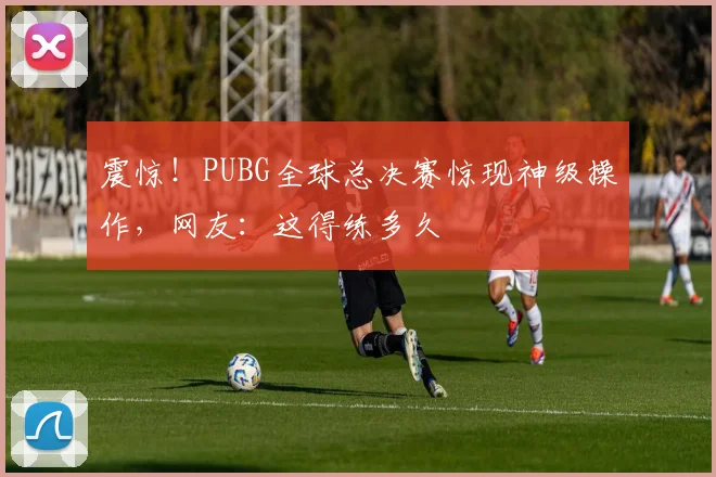 震惊！PUBG全球总决赛惊现神级操作，网友：这得练多久