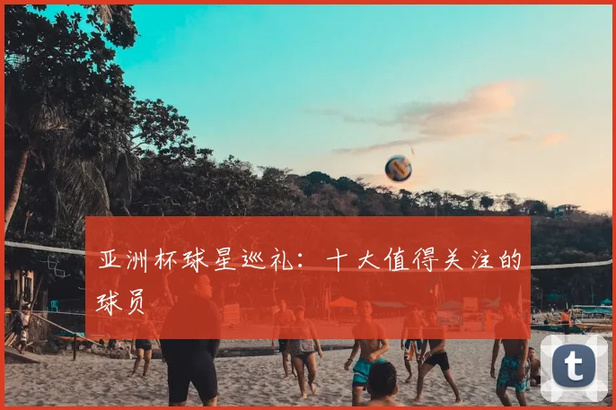 亚洲杯球星巡礼：十大值得关注的球员