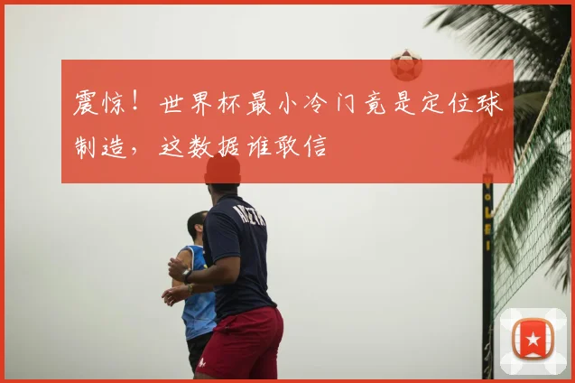 震惊！世界杯最小冷门竟是定位球制造，这数据谁敢信